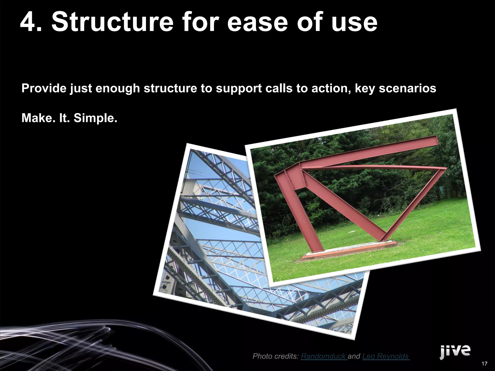 4. Structure for ease of use

Provide just enough structure to support calls to action, key scenarios

Make. It. Simple.




                                       Photo credits: Randomduck and Leo Reynolds
                                                                                    17
 