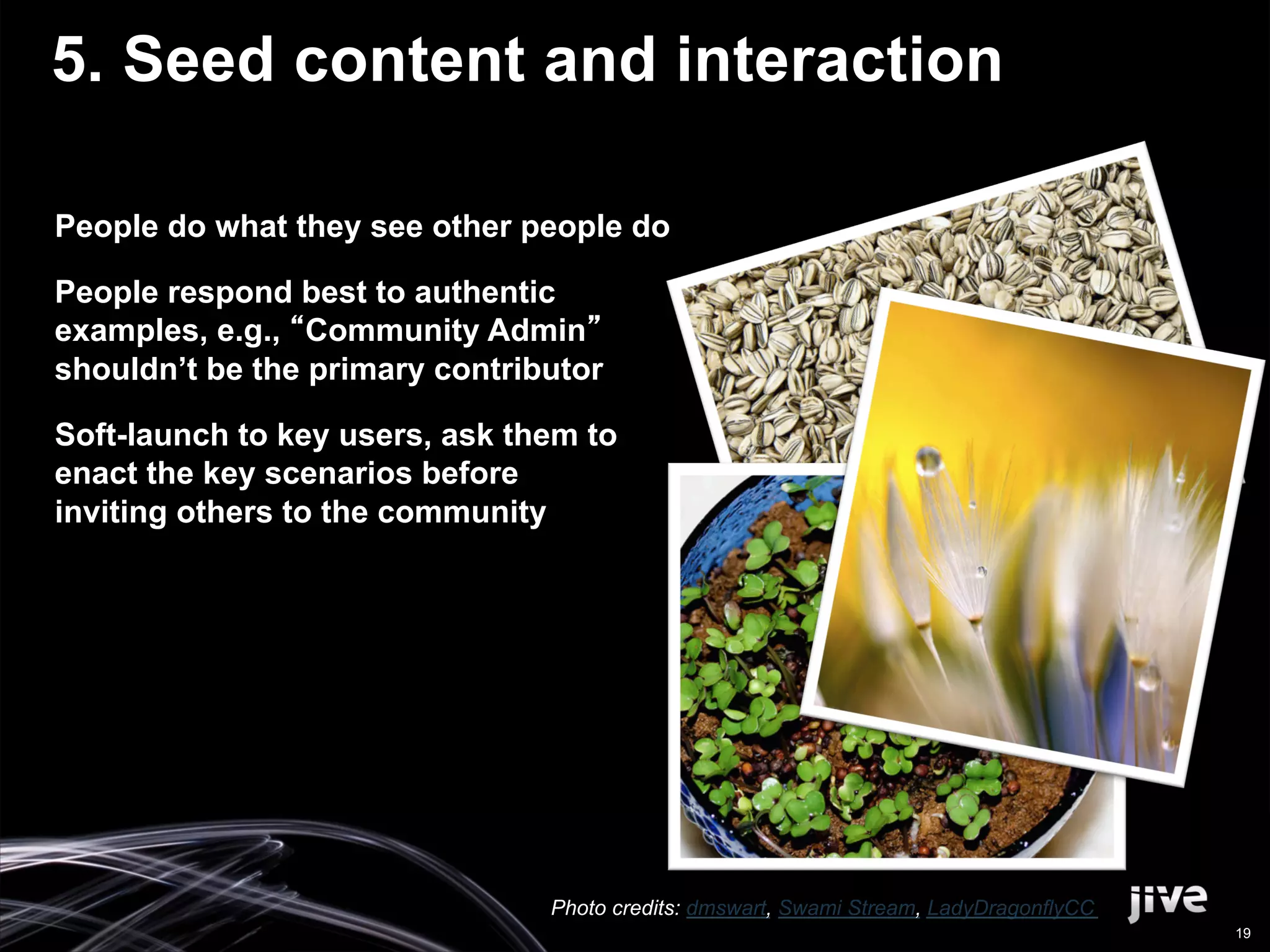 5. Seed content and interaction

People do what they see other people do

People respond best to authentic
examples, e.g., Community Admin
shouldn’t be the primary contributor

Soft-launch to key users, ask them to
enact the key scenarios before
inviting others to the community




                                Photo credits: dmswart, Swami Stream, LadyDragonflyCC
                                                                                        19
 
