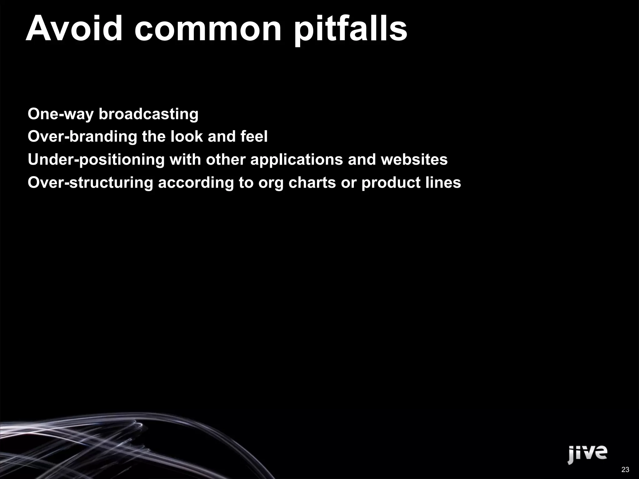 Avoid common pitfalls

One-way broadcasting
Over-branding the look and feel
Under-positioning with other applications and websites
Over-structuring according to org charts or product lines




                                                            23
 