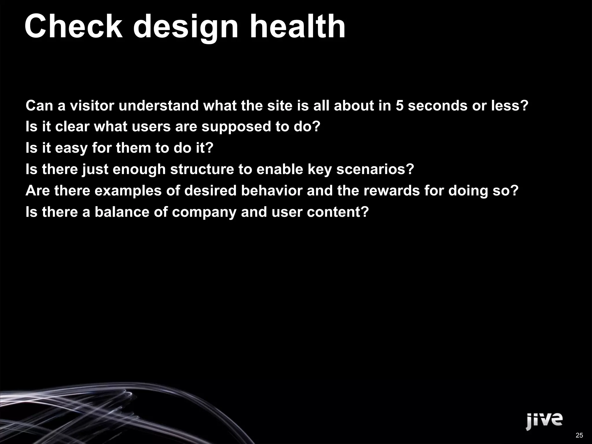 Check design health

Can a visitor understand what the site is all about in 5 seconds or less?
Is it clear what users are supposed to do?
Is it easy for them to do it?
Is there just enough structure to enable key scenarios?
Are there examples of desired behavior and the rewards for doing so?
Is there a balance of company and user content?




                                                                            25
 