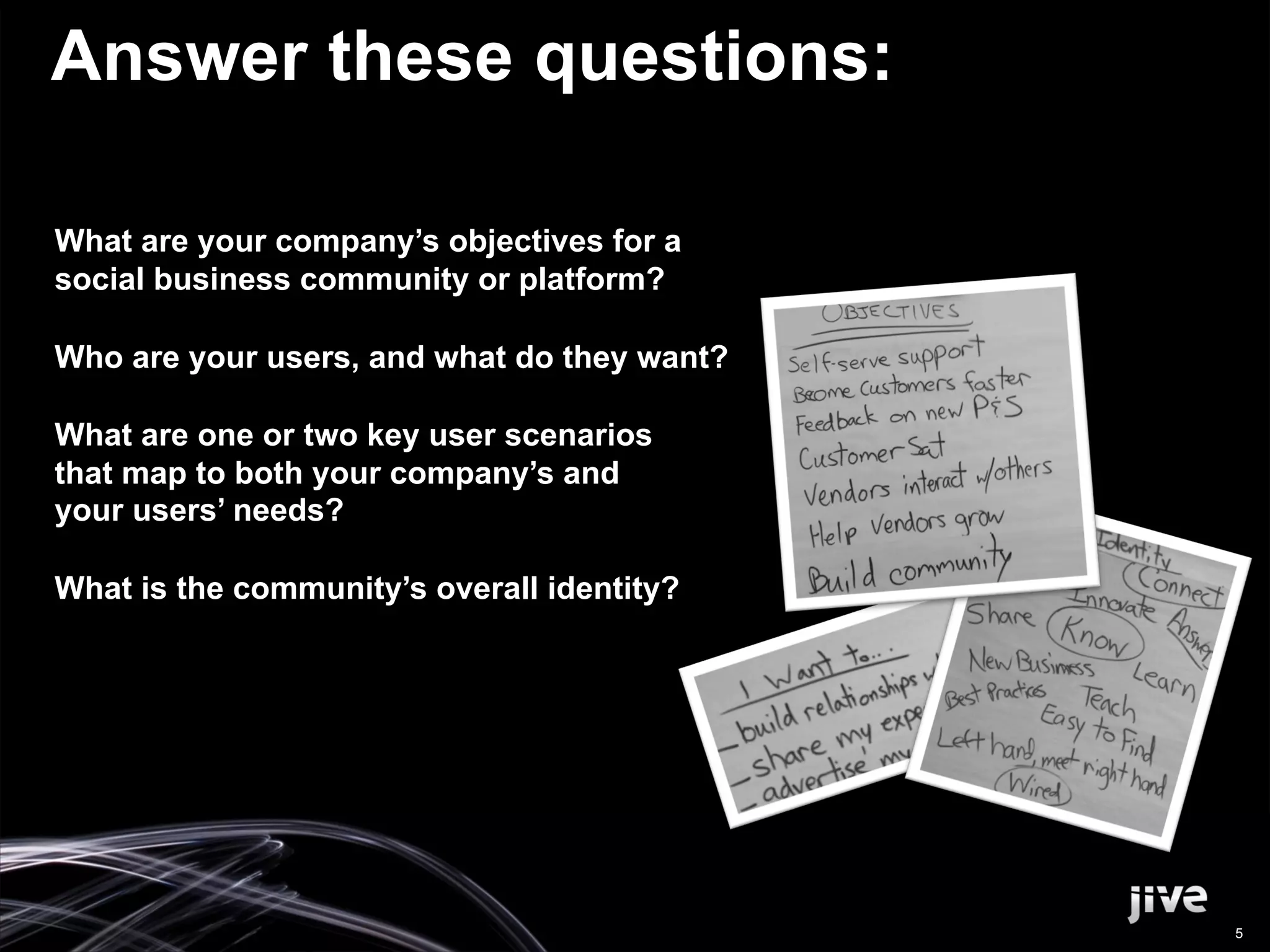 Answer these questions:

What are your company’s objectives for a
social business community or platform?

Who are your users, and what do they want?

What are one or two key user scenarios
that map to both your company’s and
your users’ needs?

What is the community’s overall identity?




                                             5
 