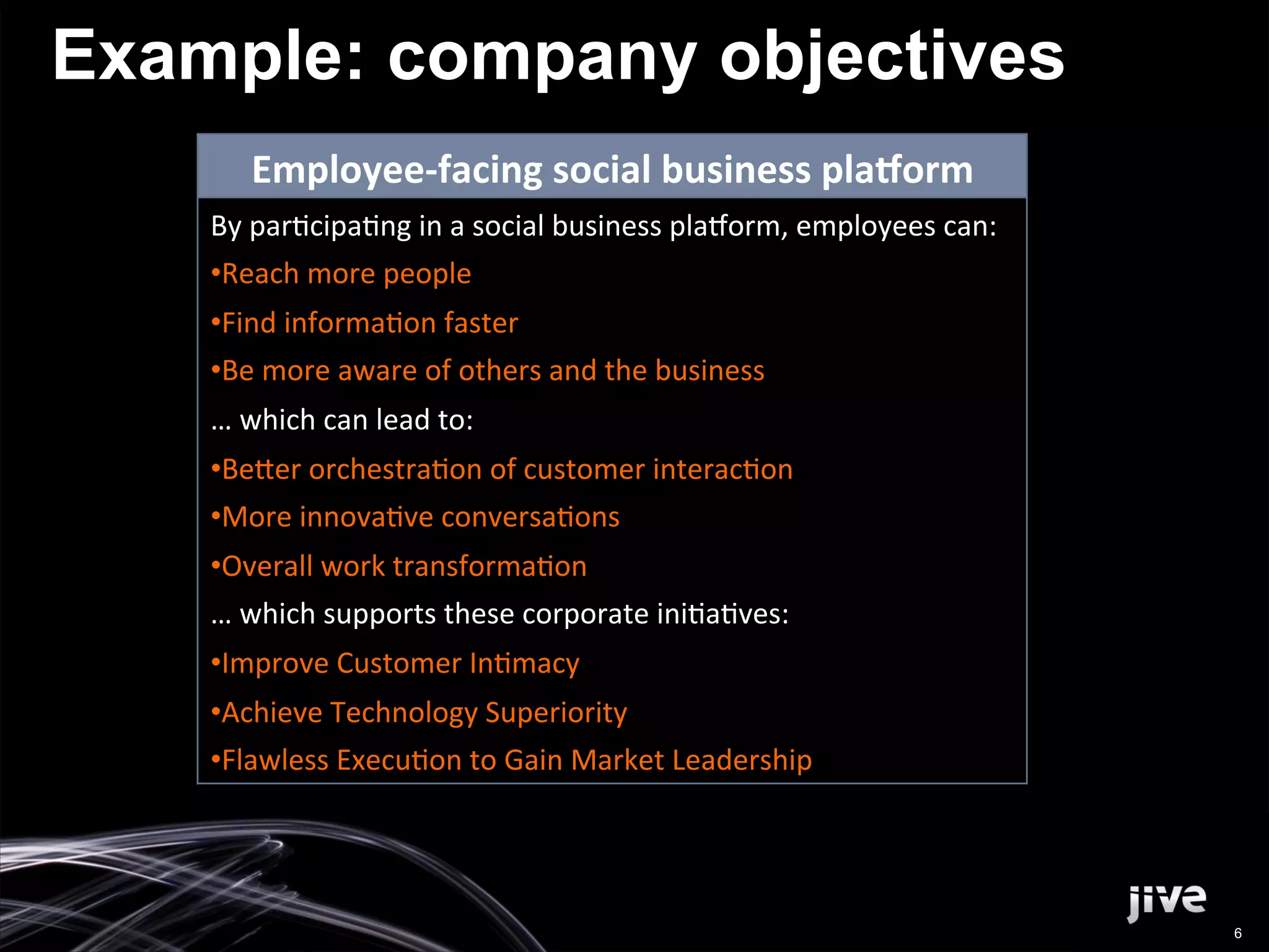 Example: company objectives
         Employee-­‐facing	
  social	
  business	
  pla3orm	
  
    By	
  par'cipa'ng	
  in	
  a	
  social	
  business	
  pla2orm,	
  employees	
  can:	
  
    • Reach	
  more	
  people	
  
    • Find	
  informa'on	
  faster	
  
    • Be	
  more	
  aware	
  of	
  others	
  and	
  the	
  business	
  	
  
    …	
  which	
  can	
  lead	
  to:	
  
    • Be>er	
  orchestra'on	
  of	
  customer	
  interac'on	
  
    • More	
  innova've	
  conversa'ons	
  
    • Overall	
  work	
  transforma'on	
  
    …	
  which	
  supports	
  these	
  corporate	
  ini'a'ves:	
  
    • Improve	
  Customer	
  In'macy	
  
    • Achieve	
  Technology	
  Superiority	
  
    • Flawless	
  Execu'on	
  to	
  Gain	
  Market	
  Leadership	
  




                                                                                              6
 