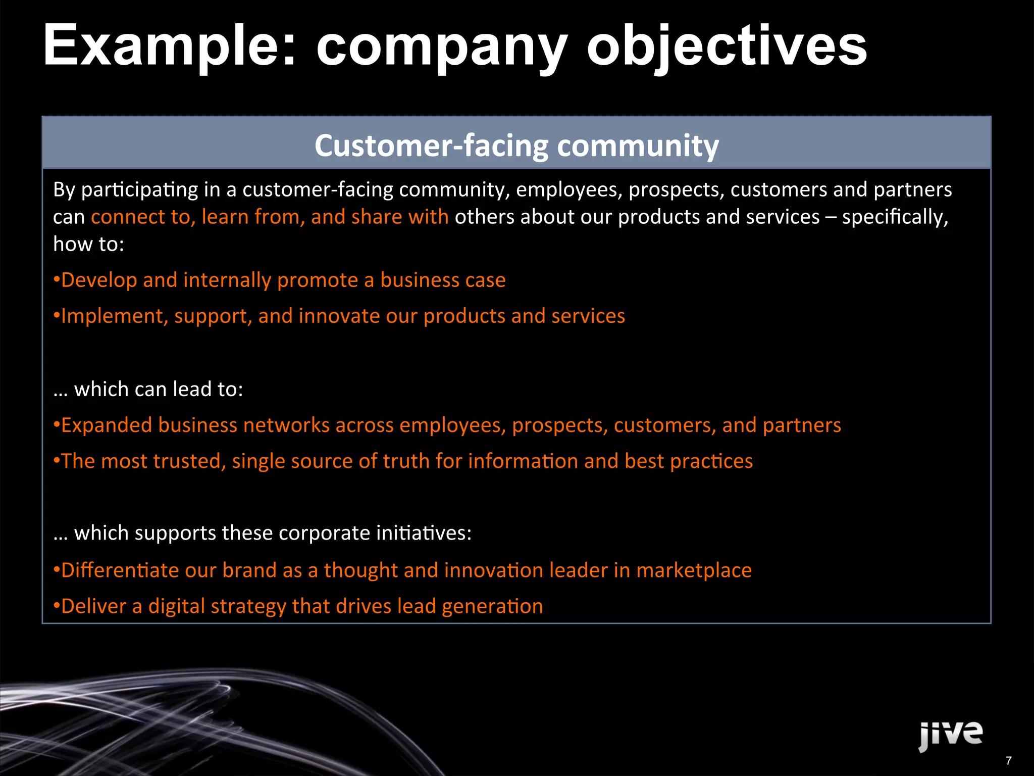 Example: company objectives
                                          Customer-­‐facing	
  community	
  
By	
  par'cipa'ng	
  in	
  a	
  customer-­‐facing	
  community,	
  employees,	
  prospects,	
  customers	
  and	
  partners	
  
can	
  connect	
  to,	
  learn	
  from,	
  and	
  share	
  with	
  others	
  about	
  our	
  products	
  and	
  services	
  –	
  speciﬁcally,	
  
how	
  to:	
  
• Develop	
  and	
  internally	
  promote	
  a	
  business	
  case	
  
• Implement,	
  support,	
  and	
  innovate	
  our	
  products	
  and	
  services	
  
	
  
…	
  which	
  can	
  lead	
  to:	
  
• Expanded	
  business	
  networks	
  across	
  employees,	
  prospects,	
  customers,	
  and	
  partners	
  
• The	
  most	
  trusted,	
  single	
  source	
  of	
  truth	
  for	
  informa'on	
  and	
  best	
  prac'ces	
  
	
  
…	
  which	
  supports	
  these	
  corporate	
  ini'a'ves:	
  
• Diﬀeren'ate	
  our	
  brand	
  as	
  a	
  thought	
  and	
  innova'on	
  leader	
  in	
  marketplace	
  
• Deliver	
  a	
  digital	
  strategy	
  that	
  drives	
  lead	
  genera'on	
  




                                                                                                                                                    7
 