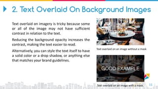 11
Text overlaid on an image without a mask
Text overlaid on an image with a mask.
2. Text Overlaid On Background Images
Text overlaid on imagery is tricky because some
or all of the image may not have sufficient
contrast in relation to the text.
Reducing the background opacity increases the
contrast, making the text easier to read.
Alternatively, you can style the text itself to have
a solid color or a drop shadow, or anything else
that matches your brand guidelines.
 