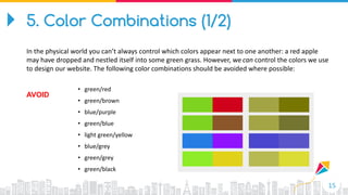 15
• green/red
• green/brown
• blue/purple
• green/blue
• light green/yellow
• blue/grey
• green/grey
• green/black
AVOID
5. Color Combinations (1/2)
In the physical world you can’t always control which colors appear next to one another: a red apple
may have dropped and nestled itself into some green grass. However, we can control the colors we use
to design our website. The following color combinations should be avoided where possible:
 