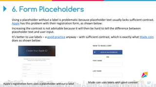 17Apple’s registration form uses a placeholder without a label Made.com uses labels with good contrast
6. Form Placeholders
Using a placeholder without a label is problematic because placeholder text usually lacks sufficient contrast.
Apple has this problem with their registration form, as shown below:
Increasing the contrast is not advisable because it will then be hard to tell the difference between
placeholder text and user input.
It’s better to use labels – a good practice anyway – with sufficient contrast, which is exactly what Made.com
does as shown below:
 