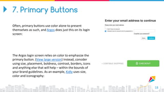 18
7. Primary Buttons
Often, primary buttons use color alone to present
themselves as such, and Argos does just this on its login
screen:
The Argos login screen relies on color to emphasize the
primary button. (View large version) Instead, consider
using size, placement, boldness, contrast, borders, icons
and anything else that will help – within the bounds of
your brand guidelines. As an example, Kidly uses size,
color and iconography:
 