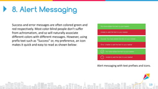 19
Alert messaging with text prefixes and icons.
8. Alert Messaging
Success and error messages are often colored green and
red respectively. Most color-blind people don’t suffer
from achromatism, and so will naturally associate
different colors with different messages. However, using
prefix text such as “Success” or, my preference, an icon
makes it quick and easy to read as shown below:
 