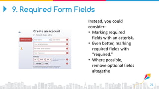 21
Instead, you could
consider:
• Marking required
fields with an asterisk.
• Even better, marking
required fields with
“required.”
• Where possible,
remove optional fields
altogethe
9. Required Form Fields
 