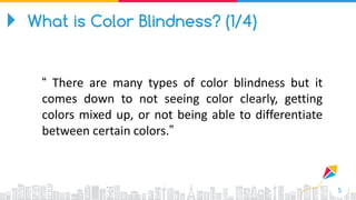 5
“ There are many types of color blindness but it
comes down to not seeing color clearly, getting
colors mixed up, or not being able to differentiate
between certain colors.”
What is Color Blindness? (1/4)
 