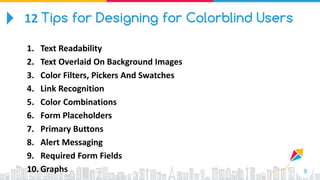 9
1. Text Readability
2. Text Overlaid On Background Images
3. Color Filters, Pickers And Swatches
4. Link Recognition
5. Color Combinations
6. Form Placeholders
7. Primary Buttons
8. Alert Messaging
9. Required Form Fields
10. Graphs
12 Tips for Designing for Colorblind Users
 
