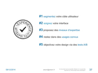 #1 segmentez votre cible utilisateur 
#2 soignez votre interface 
#3 proposez des niveaux d’expertise 
#4 restez dans des usages connus 
#5 objectivez votre design via des tests A/B 
08/12/2014 akiani@akiani.fr 37 
 