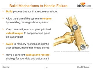 Build Mechanisms to Handle Failure
• Build process threads that resume on reboot

• Allow the state of the system to re-sync
by reloading messages from queues

• Keep pre-configured and pre-optimized
virtual images to support above point
on launch/boot

• Avoid in-memory sessions or stateful
user context, move that to data stores
Image courtesy: http://www.outsmarthormones.com/wp-content/uploads/2011/06/Fix.jpg

• Have a coherent backup and restore
strategy for your data and automate it
Blazeclan

20

Cloud IT Better

 