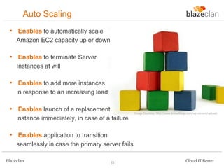 Auto Scaling
• Enables to automatically scale
Amazon EC2 capacity up or down

• Enables to terminate Server
Instances at will

• Enables to add more instances
in response to an increasing load

• Enables launch of a replacement

Image Courtesy: http://www.knovelblogs.com/wp-content/uploads

instance immediately, in case of a failure

• Enables application to transition
seamlessly in case the primary server fails
Blazeclan

23

Cloud IT Better

 