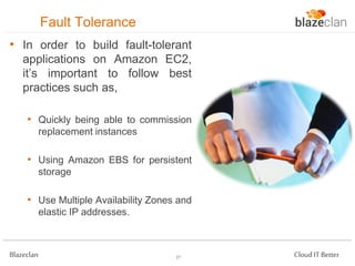 Fault Tolerance
• In order to build fault-tolerant
applications on Amazon EC2,
it’s important to follow best
practices such as,
• Quickly being able to commission
replacement instances

• Using Amazon EBS for persistent
storage

• Use Multiple Availability Zones and
elastic IP addresses.

Blazeclan

27

Cloud IT Better

 