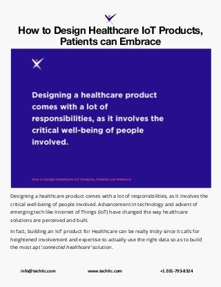info@techtic.com www.techtic.com +1 201-793-8324
How to Design Healthcare IoT Products,
Patients can Embrace
Designing a healthcare product comes with a lot of responsibilities, as it involves the
critical well-being of people involved. Advancement in technology and advent of
emerging tech like Internet of Things (IoT) have changed the way healthcare
solutions are perceived and built.
In fact, building an IoT product for Healthcare can be really tricky since it calls for
heightened involvement and expertise to actually use the right data so as to build
the most apt ‘connected healthcare’ solution.
 