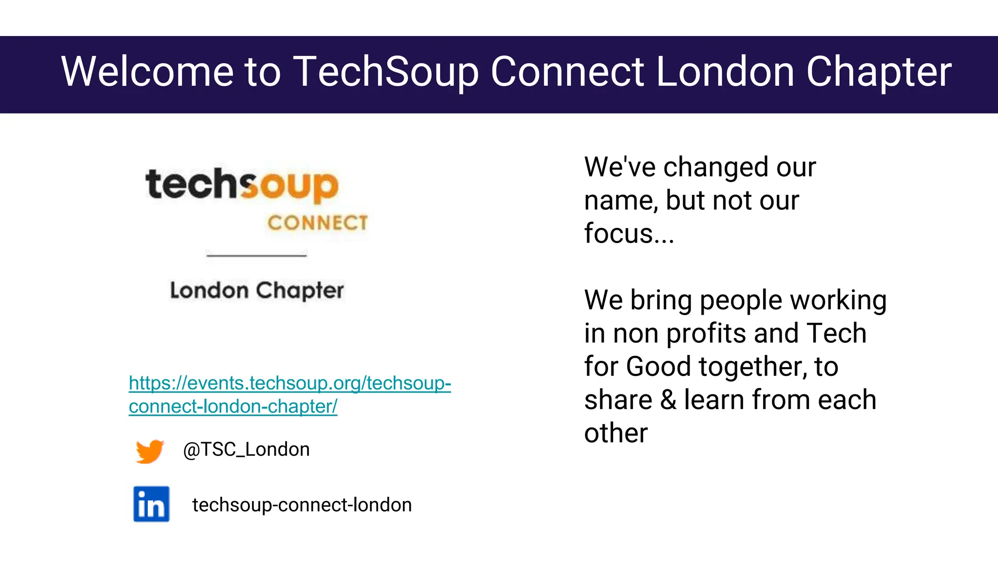 We've changed our
name, but not our
focus...
We bring people working
in non profits and Tech
for Good together, to
share & learn from each
other
@TSC_London
Welcome to TechSoup Connect London Chapter
techsoup-connect-london
https://events.techsoup.org/techsoup-
connect-london-chapter/
 