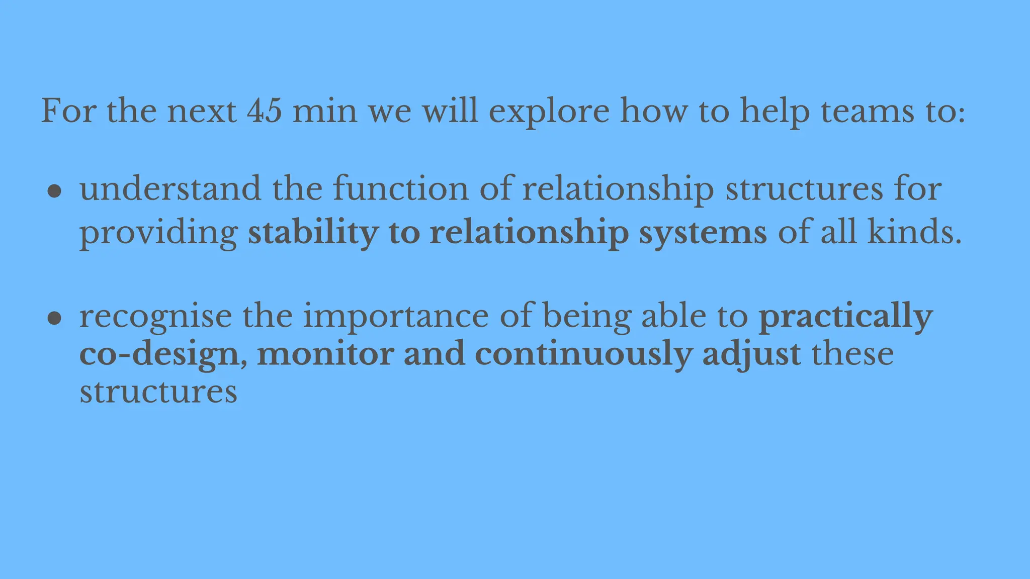 For the next 45 min we will explore how to help teams to:
● understand the function of relationship structures for
providing stability to relationship systems of all kinds.
● recognise the importance of being able to practically
co-design, monitor and continuously adjust these
structures
 