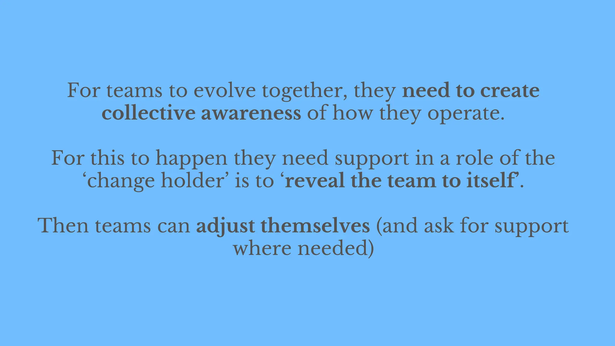 For teams to evolve together, they need to create
collective awareness of how they operate.
For this to happen they need support in a role of the
‘change holder’ is to ‘reveal the team to itself’.
Then teams can adjust themselves (and ask for support
where needed)
 
