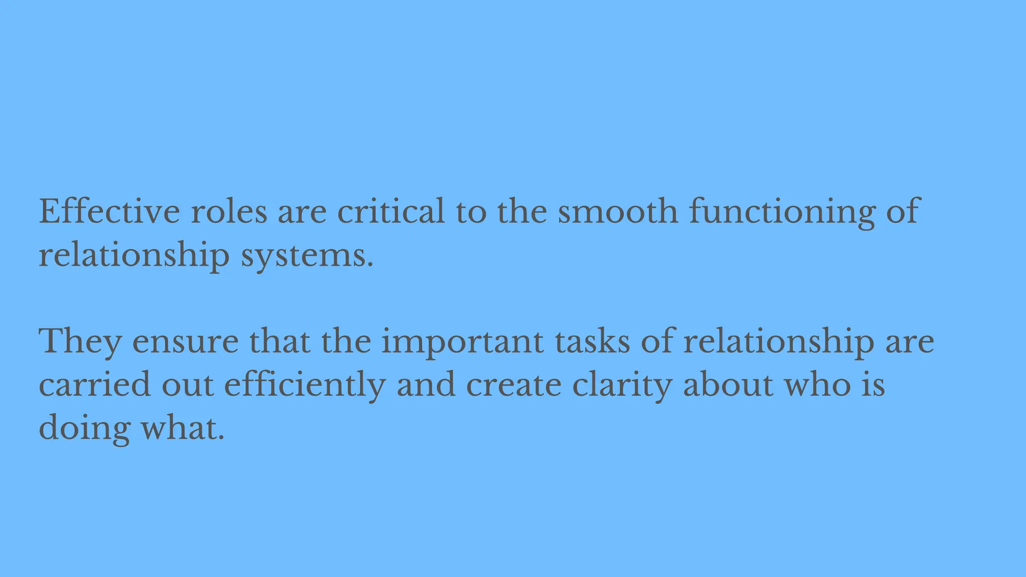 Effective roles are critical to the smooth functioning of
relationship systems.
They ensure that the important tasks of relationship are
carried out efficiently and create clarity about who is
doing what.
 