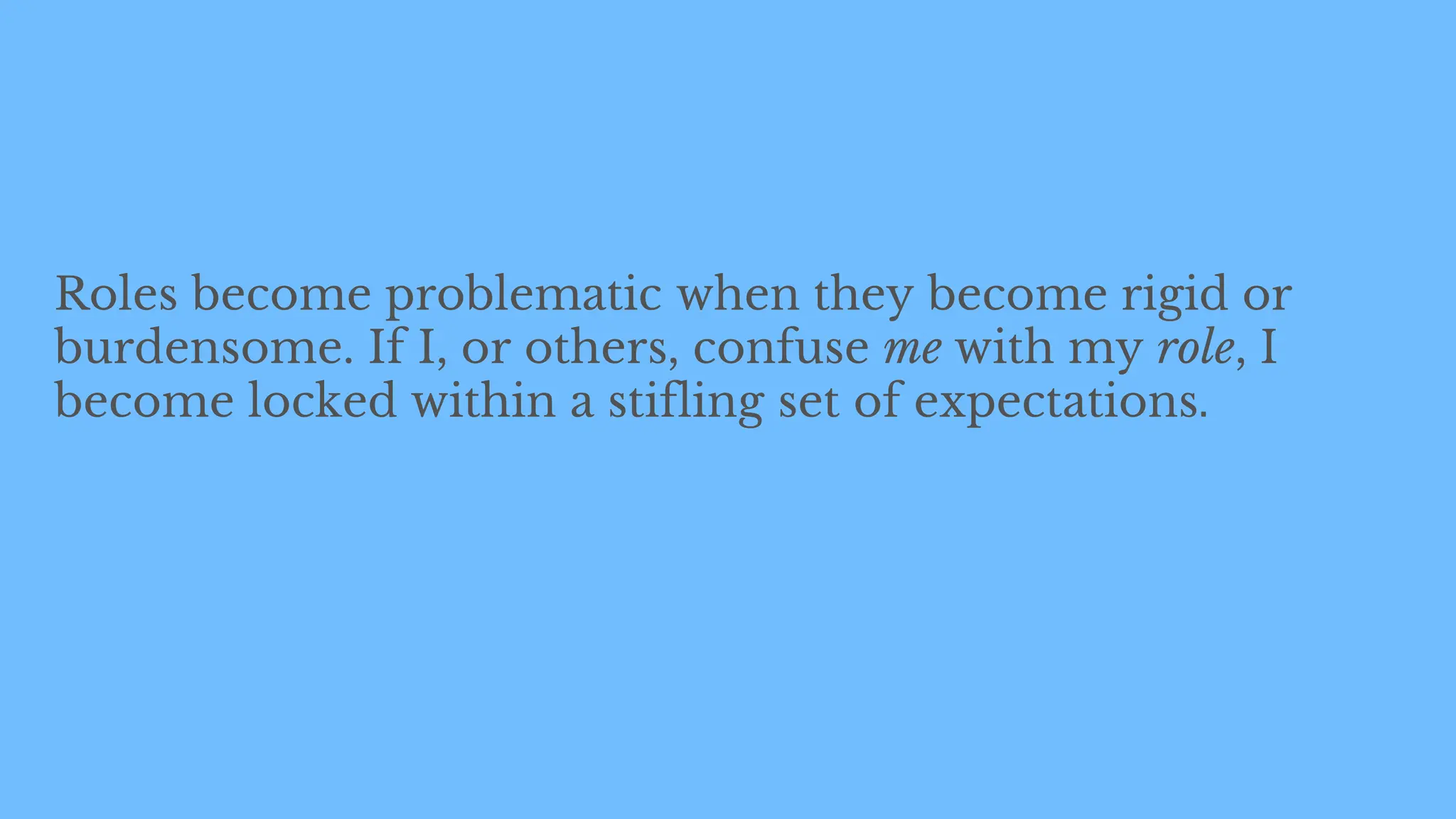 Roles become problematic when they become rigid or
burdensome. If I, or others, confuse me with my role, I
become locked within a stifling set of expectations.
 