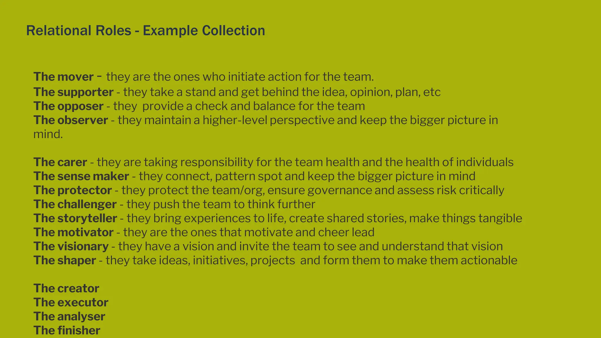 Relational Roles - Example Collection
The mover - they are the ones who initiate action for the team.
The supporter - they take a stand and get behind the idea, opinion, plan, etc
The opposer - they provide a check and balance for the team
The observer - they maintain a higher-level perspective and keep the bigger picture in
mind.
The carer - they are taking responsibility for the team health and the health of individuals
The sense maker - they connect, pattern spot and keep the bigger picture in mind
The protector - they protect the team/org, ensure governance and assess risk critically
The challenger - they push the team to think further
The storyteller - they bring experiences to life, create shared stories, make things tangible
The motivator - they are the ones that motivate and cheer lead
The visionary - they have a vision and invite the team to see and understand that vision
The shaper - they take ideas, initiatives, projects and form them to make them actionable
The creator
The executor
The analyser
The finisher
 