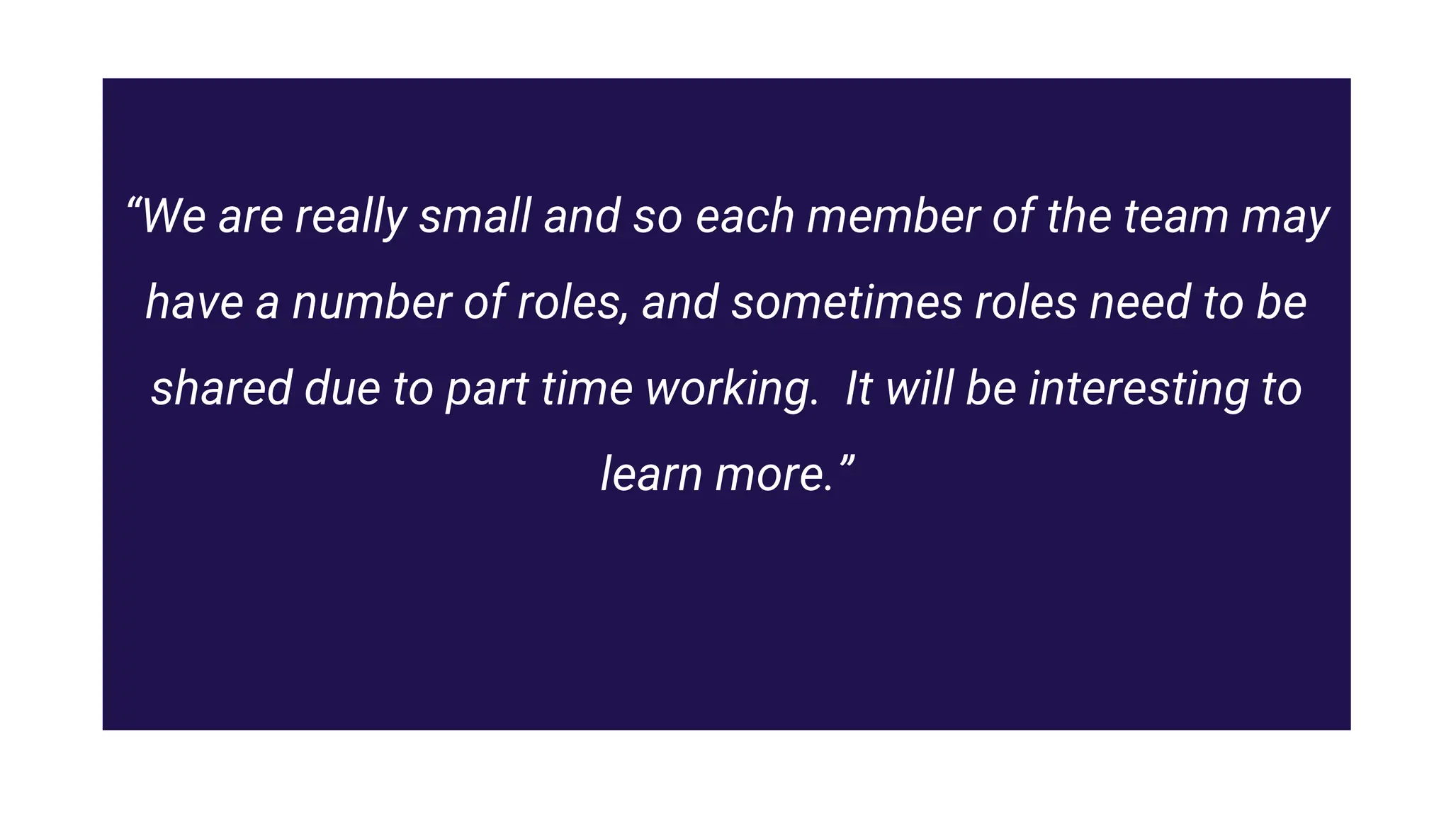 “We are really small and so each member of the team may
have a number of roles, and sometimes roles need to be
shared due to part time working. It will be interesting to
learn more.”
 