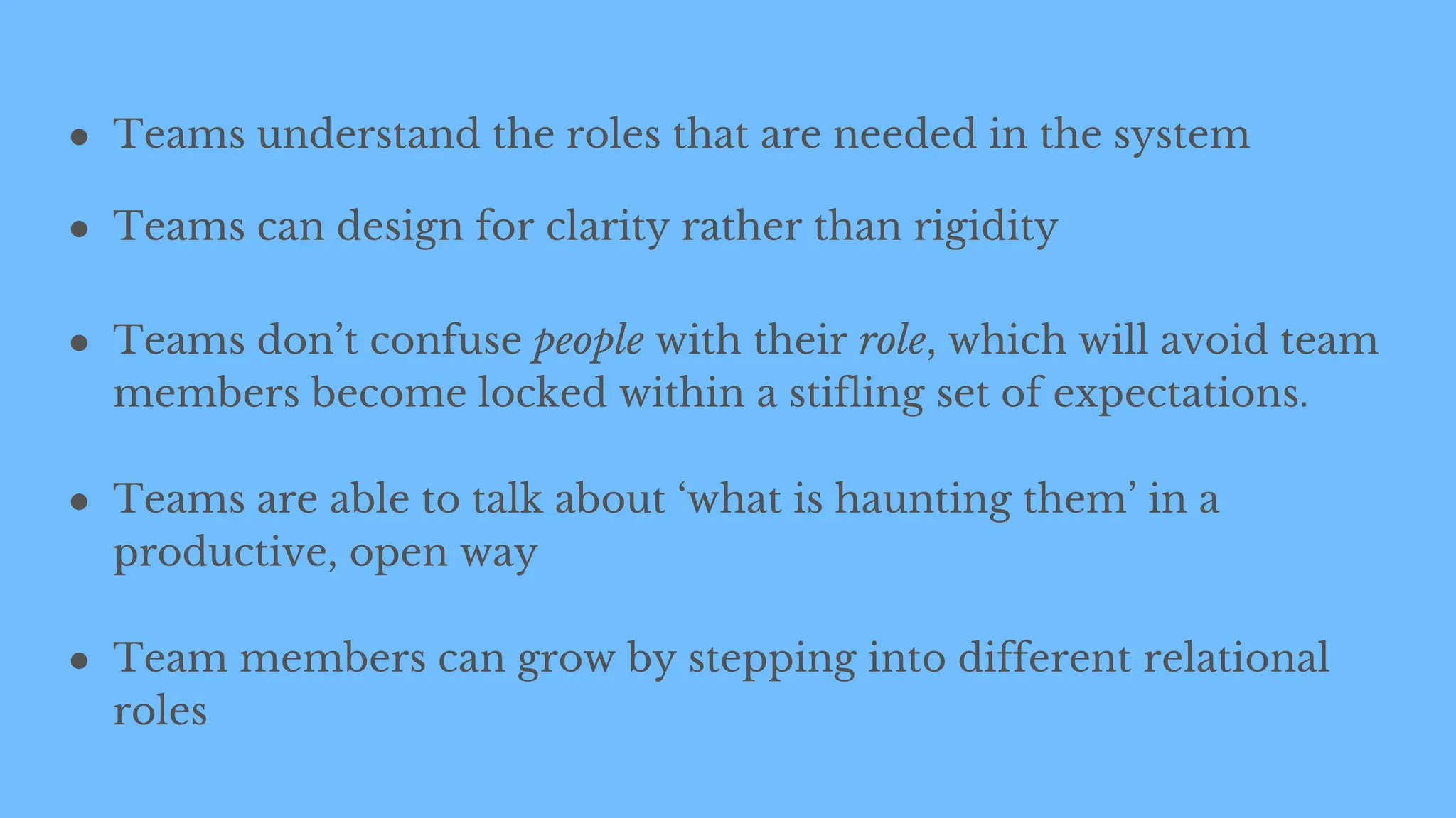 ● Teams understand the roles that are needed in the system
● Teams can design for clarity rather than rigidity
● Teams don’t confuse people with their role, which will avoid team
members become locked within a stifling set of expectations.
● Teams are able to talk about ‘what is haunting them’ in a
productive, open way
● Team members can grow by stepping into different relational
roles
 