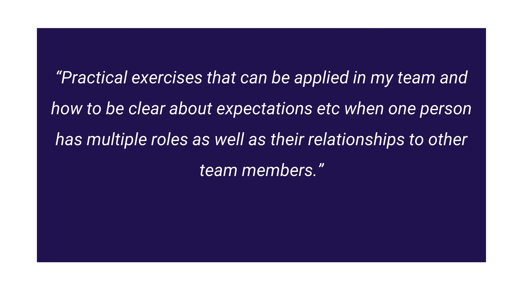 “Practical exercises that can be applied in my team and
how to be clear about expectations etc when one person
has multiple roles as well as their relationships to other
team members.”
 