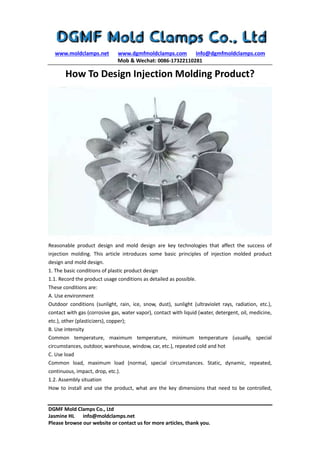 www.moldclamps.net www.dgmfmoldclamps.com info@dgmfmoldclamps.com
Mob & Wechat: 0086-17322110281
DGMF Mold Clamps Co., Ltd
Jasmine HL info@moldclamps.net
Please browse our website or contact us for more articles, thank you.
How To Design Injection Molding Product?
Reasonable product design and mold design are key technologies that affect the success of
injection molding. This article introduces some basic principles of injection molded product
design and mold design.
1. The basic conditions of plastic product design
1.1. Record the product usage conditions as detailed as possible.
These conditions are:
A. Use environment
Outdoor conditions (sunlight, rain, ice, snow, dust), sunlight (ultraviolet rays, radiation, etc.),
contact with gas (corrosive gas, water vapor), contact with liquid (water, detergent, oil, medicine,
etc.), other (plasticizers), copper);
B. Use intensity
Common temperature, maximum temperature, minimum temperature (usually, special
circumstances, outdoor, warehouse, window, car, etc.), repeated cold and hot
C. Use load
Common load, maximum load (normal, special circumstances. Static, dynamic, repeated,
continuous, impact, drop, etc.).
1.2. Assembly situation
How to install and use the product, what are the key dimensions that need to be controlled,
 