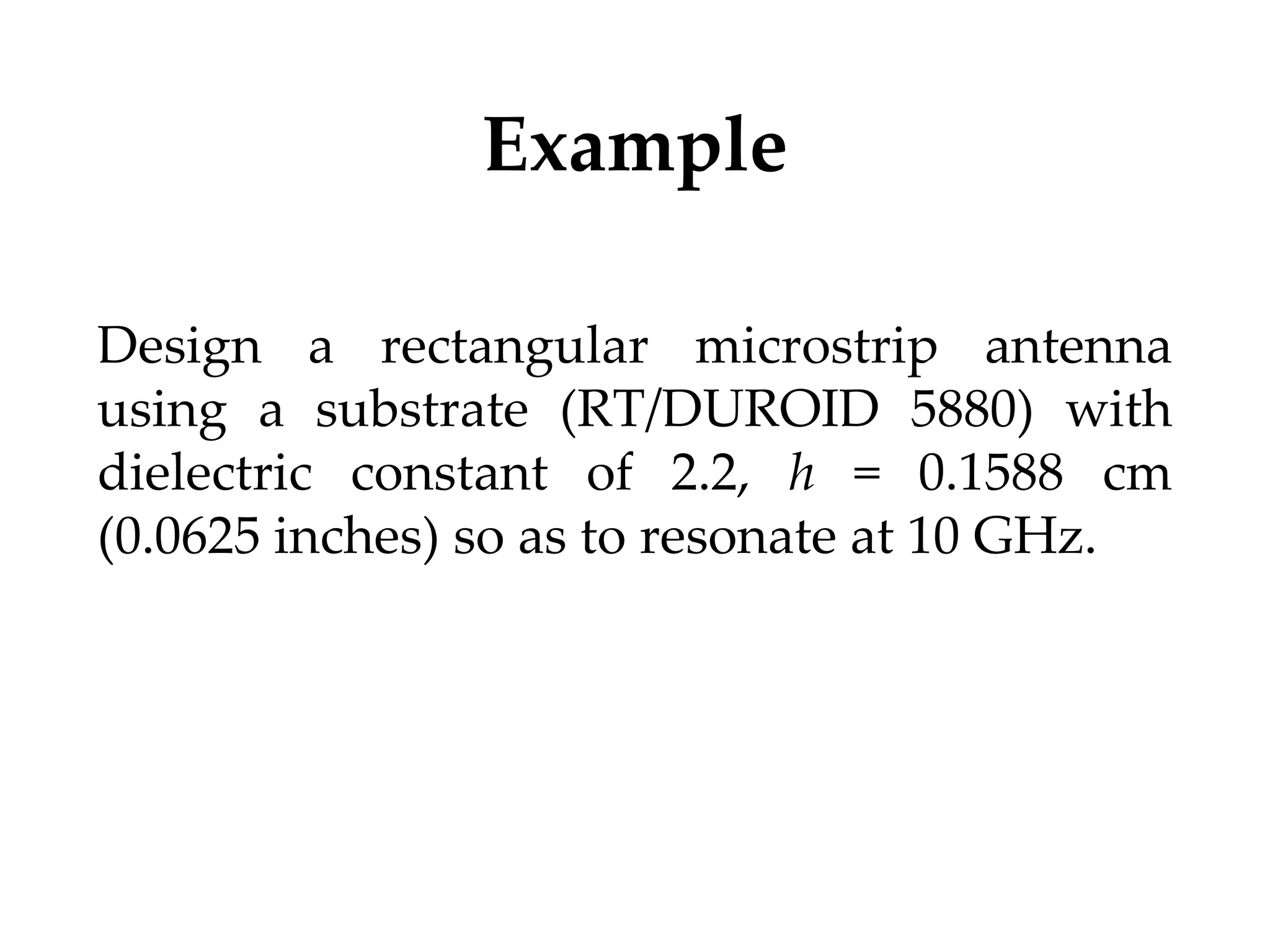 Example
Design a rectangular microstrip antenna
using a substrate (RT/DUROID 5880) with
dielectric constant of 2.2, h = 0.1588 cm
(0.0625 inches) so as to resonate at 10 GHz.
 