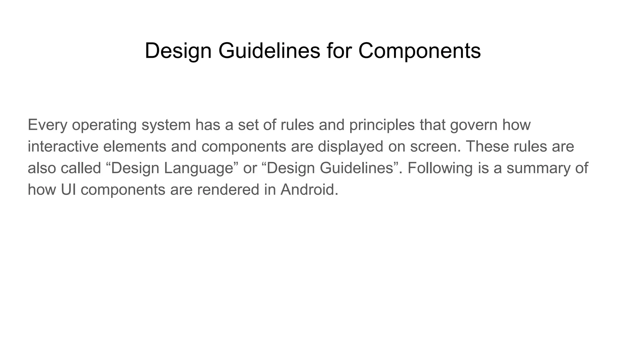 Design Guidelines for Components
Every operating system has a set of rules and principles that govern how
interactive elements and components are displayed on screen. These rules are
also called “Design Language” or “Design Guidelines”. Following is a summary of
how UI components are rendered in Android.
 