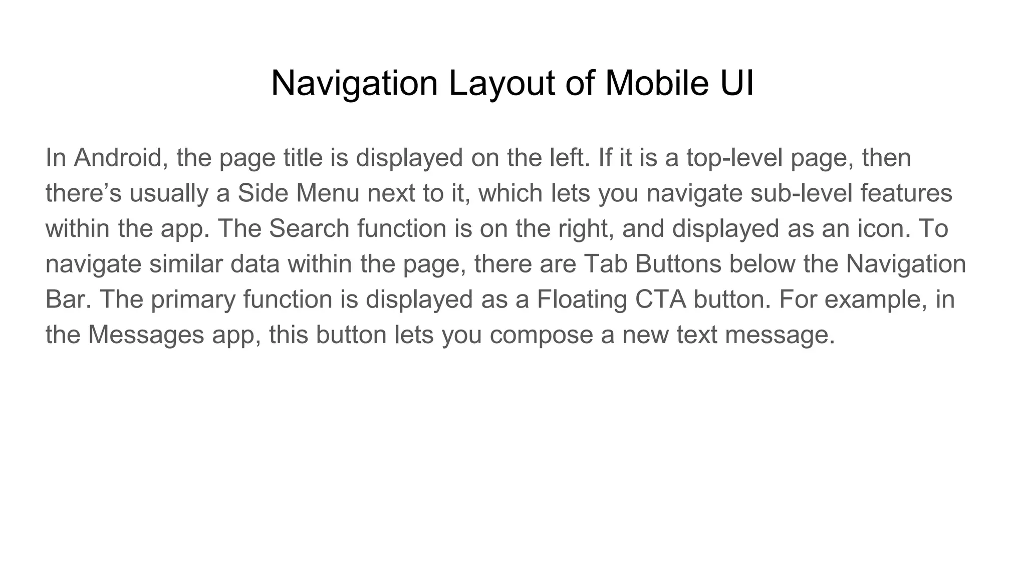Navigation Layout of Mobile UI
In Android, the page title is displayed on the left. If it is a top-level page, then
there’s usually a Side Menu next to it, which lets you navigate sub-level features
within the app. The Search function is on the right, and displayed as an icon. To
navigate similar data within the page, there are Tab Buttons below the Navigation
Bar. The primary function is displayed as a Floating CTA button. For example, in
the Messages app, this button lets you compose a new text message.
 