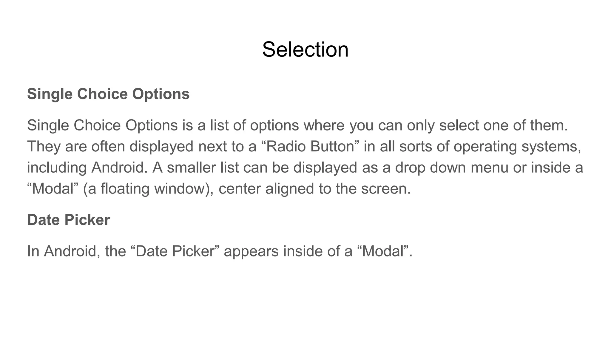Selection
Single Choice Options
Single Choice Options is a list of options where you can only select one of them.
They are often displayed next to a “Radio Button” in all sorts of operating systems,
including Android. A smaller list can be displayed as a drop down menu or inside a
“Modal” (a floating window), center aligned to the screen.
Date Picker
In Android, the “Date Picker” appears inside of a “Modal”.
 