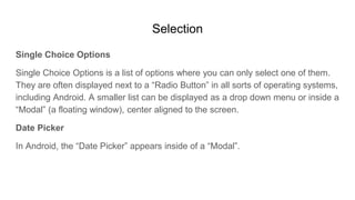 Selection
Single Choice Options
Single Choice Options is a list of options where you can only select one of them.
They are often displayed next to a “Radio Button” in all sorts of operating systems,
including Android. A smaller list can be displayed as a drop down menu or inside a
“Modal” (a floating window), center aligned to the screen.
Date Picker
In Android, the “Date Picker” appears inside of a “Modal”.
 