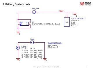 2.Battery System only
IN-
OUT+
OUT-
IN+ G1
LIMIT(V(%IN+, %IN-)/10u, 0 , I(Load))
ILOAD
T1 = 0
T2 = 25s
I1 = 0
I2 = {Max_Load}
I3 = {Min_Load}
I4 = {Min_Load}
I5 = {Max_Load}
I6 = {Min_Load}
T3 = 50s
T4 = 120s
T5 = 150s
T6 = 180s
0 0
Load
PARAMETERS:
Max_Load = 11
Min_Load = 2
0
VBAT
0
DIS_BAT
+ -
U1
LI-ION_BATTERY
SOC = 1
NS = 1
TSCALE = 1
C = 2
5Copyright (C) Siam Bee Technologies 2015
 