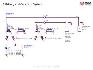 3.Battery and Capacitor System
PARAMETERS:
Dis_SW = 4A
0
ILOAD
T1 = 0
T2 = 25s
I1 = 0
I2 = {Max_Load}
I3 = {Min_Load}
I4 = {Min_Load}
I5 = {Max_Load}
I6 = {Min_Load}
T3 = 50s
T4 = 120s
T5 = 150s
T6 = 180s
0
DIS_BAT
IN+
IN-
OUT+
OUT-
E1
IF(I(Load)>Dis_SW, 0, 1)
0 0
00
Ctrl_BAT
PARAMETERS:
Max_Load = 11
Min_Load = 2
Load
IN-
OUT+
OUT-
IN+
G1
LIMIT(V(Ctrl_BAT, 0)/10u, 0, I(Load))
+
-
+
-
S1
VON = 0.5
VOFF = 0.3
ROFF = 100e6
RON = 100u
0
0
+ -
U1
LI-ION_BATTERY
SOC = 1
NS = 1
TSCALE = 1
C = 2
0
VCAP
0
DIS_CAP
IN+
IN-
OUT+
OUT-
E2
IF(I(Load)>Dis_SW, 1, 0)
0
Ctrl_CAP
0
IN-
OUT+
OUT-
IN+
G2
LIMIT(V(Ctrl_CAP, 0)/10u, 0, I(Load))
+
-
+
-
S2
VON = 0.5
VOFF = 0.3
ROFF = 100e6
RON = 100u
0
0
VBAT
U2
LI-ION_CAPACITOR
CAP = 500
ESR = 0.8m
RDC = 1.2m
NS = 1
TSCAL = 1
SOC = 100
7Copyright (C) Siam Bee Technologies 2015
 