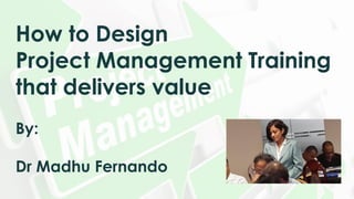 How to Design
Project Management Training
that delivers value
By:
Dr Madhu Fernando
 