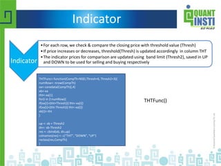 Indicator
Indicator
•For each row, we check & compare the closing price with threshold value (Thresh)
•If price increases or decreases, threshold(Thresh) is updated accordingly in column THT
•The indicator prices for comparison are updated using band limit (Thresh2), saved in UP
and DOWN to be used for selling and buying respectively
THTFunc<-function(CompTh=NSEI,Thresh=6, Thresh2=3){
numRow<- nrow(CompTh)
xa<-coredata(CompTh)[,4]
xb<-xa
tht<-xa[1]
for(i in 2:numRow){
if(xa[i]>(tht+Thresh)){ tht<-xa[i]}
if(xa[i]<(tht-Thresh)){ tht<-xa[i]}
xb[i]<-tht
}
up <- xb + Thresh2
dn<- xb-Thresh2
res <- cbind(xb, dn,up)
colnames(res) <- c("THT", "DOWN", "UP")
reclass(res,CompTh)
}
THTFunc()
 