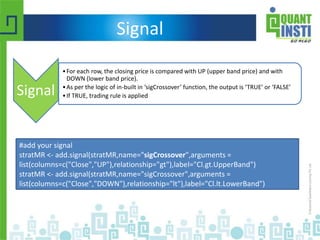 Signal
Signal
•For each row, the closing price is compared with UP (upper band price) and with
DOWN (lower band price).
•As per the logic of in-built in ‘sigCrossover’ function, the output is ‘TRUE’ or ‘FALSE’
•If TRUE, trading rule is applied
#add your signal
stratMR <- add.signal(stratMR,name="sigCrossover",arguments =
list(columns=c("Close","UP"),relationship="gt"),label="Cl.gt.UpperBand")
stratMR <- add.signal(stratMR,name="sigCrossover",arguments =
list(columns=c("Close","DOWN"),relationship="lt"),label="Cl.lt.LowerBand")
 