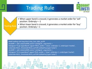 Trading Rule
Trading Rule
• When upper band is crossed, it generates a market order for ‘sell’
position. Orderqty = -1
• When lower band is crossed, it generates a market order for ‘buy’
position. Orderqty = 1
#add trading rule long short stop_loss, take_profit
stratMR <- add.rule(stratMR,name='ruleSignal', arguments =
list(sigcol="Cl.gt.UpperBand",sigval=TRUE, prefer = 'close', orderqty=-1, ordertype='market',
orderside=NULL, threshold=NULL,osFUN=osMaxPos),type='enter')
stratMR <- add.rule(stratMR,name='ruleSignal', arguments =
list(sigcol="Cl.lt.LowerBand",sigval=TRUE, prefer = 'close', orderqty= 1, ordertype='market',
orderside=NULL, threshold=NULL,osFUN=osMaxPos),type='enter')
 