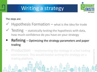 Writing a strategy
The steps are:
 Hypothesis Formation – what is the idea for trade
 Testing - statistically testing the hypothesis with data,
how much confidence do you have on your strategy
 Refining – Optimizing the strategy parameters and paper
trading
 Production - Implementing the strategy in a live trading
environment. This would involve writing the strategy on a
trading platform.
 