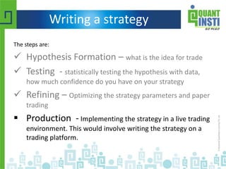 Writing a strategy
The steps are:
 Hypothesis Formation – what is the idea for trade
 Testing - statistically testing the hypothesis with data,
how much confidence do you have on your strategy
 Refining – Optimizing the strategy parameters and paper
trading
 Production - Implementing the strategy in a live trading
environment. This would involve writing the strategy on a
trading platform.
 
