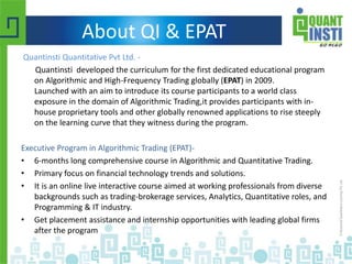 About QI & EPAT
Quantinsti Quantitative Pvt Ltd. -
Quantinsti developed the curriculum for the first dedicated educational program
on Algorithmic and High-Frequency Trading globally (EPAT) in 2009.
Launched with an aim to introduce its course participants to a world class
exposure in the domain of Algorithmic Trading,it provides participants with in-
house proprietary tools and other globally renowned applications to rise steeply
on the learning curve that they witness during the program.
Executive Program in Algorithmic Trading (EPAT)-
• 6-months long comprehensive course in Algorithmic and Quantitative Trading.
• Primary focus on financial technology trends and solutions.
• It is an online live interactive course aimed at working professionals from diverse
backgrounds such as trading-brokerage services, Analytics, Quantitative roles, and
Programming & IT industry.
• Get placement assistance and internship opportunities with leading global firms
after the program
 