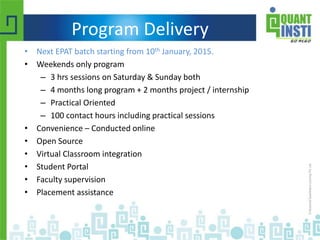 Program Delivery
• Next EPAT batch starting from 10th January, 2015.
• Weekends only program
– 3 hrs sessions on Saturday & Sunday both
– 4 months long program + 2 months project / internship
– Practical Oriented
– 100 contact hours including practical sessions
• Convenience – Conducted online
• Open Source
• Virtual Classroom integration
• Student Portal
• Faculty supervision
• Placement assistance
 