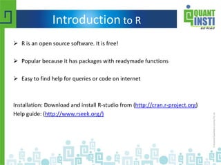 Introduction to R
 R is an open source software. It is free!
 Popular because it has packages with readymade functions
 Easy to find help for queries or code on internet
Installation: Download and install R-studio from (http://cran.r-project.org)
Help guide: (http://www.rseek.org/)
 