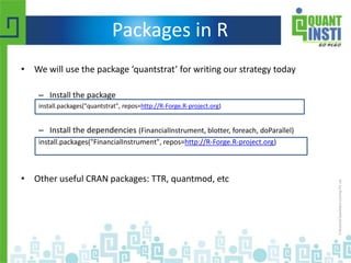 Packages in R
• We will use the package ‘quantstrat’ for writing our strategy today
– Install the package
install.packages("quantstrat", repos=http://R-Forge.R-project.org)
– Install the dependencies (FinancialInstrument, blotter, foreach, doParallel)
install.packages("FinancialInstrument", repos=http://R-Forge.R-project.org)
• Other useful CRAN packages: TTR, quantmod, etc
 