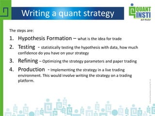 Writing a quant strategy
The steps are:
1. Hypothesis Formation – what is the idea for trade
2. Testing - statistically testing the hypothesis with data, how much
confidence do you have on your strategy
3. Refining – Optimizing the strategy parameters and paper trading
4. Production - Implementing the strategy in a live trading
environment. This would involve writing the strategy on a trading
platform.
 