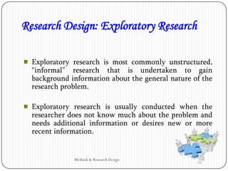 Exploratory research is most commonly unstructured,
“informal” research that is undertaken to gain
background information about the general nature of the
research problem.
Exploratory research is usually conducted when the
researcher does not know much about the problem and
needs additional information or desires new or more
recent information.
Research Design: Exploratory Research
Methods & Research Design
 
