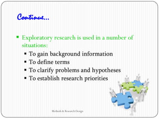  Exploratory research is used in a number of
situations:
 To gain background information
 To define terms
 To clarify problems and hypotheses
 To establish research priorities
Continue…
Methods & Research Design
 